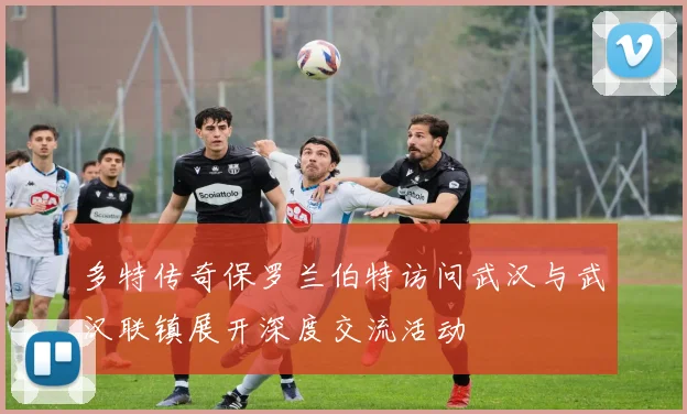 多特传奇保罗兰伯特访问武汉与武汉联镇展开深度交流活动