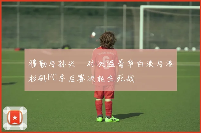 穆勒与孙兴慜对决温哥华白浪与洛杉矶FC季后赛次轮生死战