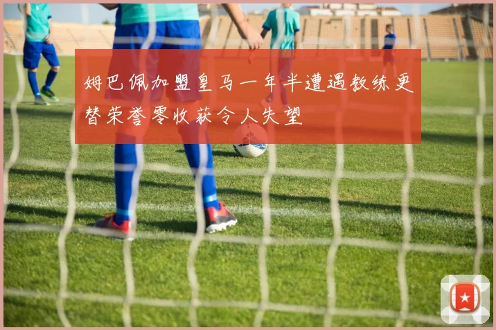 姆巴佩加盟皇马一年半遭遇教练更替荣誉零收获令人失望