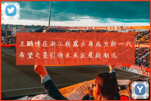 王鹏博在浙江崭露头角成为新一代希望之星引领未来发展新潮流