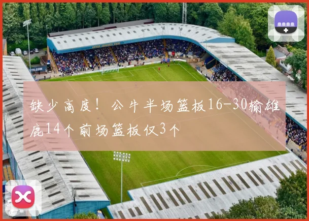 缺少高度！公牛半场篮板16-30输雄鹿14个前场篮板仅3个