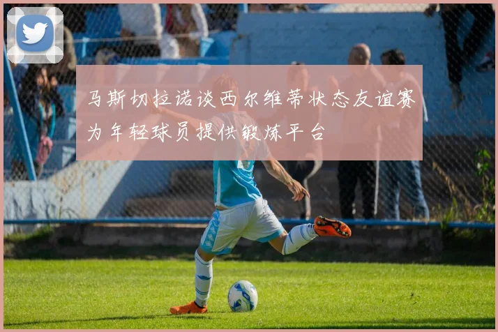 马斯切拉诺谈西尔维蒂状态友谊赛为年轻球员提供锻炼平台