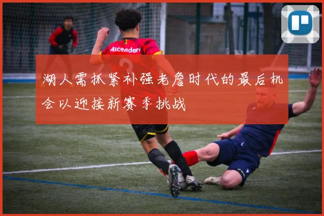 湖人需抓紧补强老詹时代的最后机会以迎接新赛季挑战