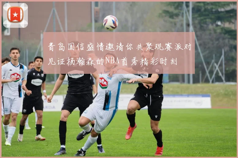 青岛国信盛情邀请你共聚观赛派对见证杨瀚森的NBA首秀精彩时刻