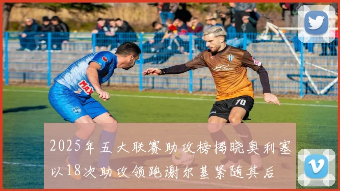 2025年五大联赛助攻榜揭晓奥利塞以18次助攻领跑谢尔基紧随其后